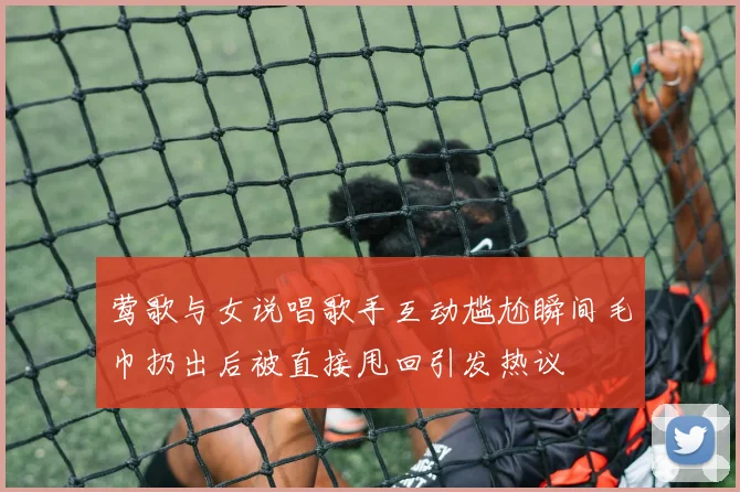 莺歌与女说唱歌手互动尴尬瞬间毛巾扔出后被直接甩回引发热议