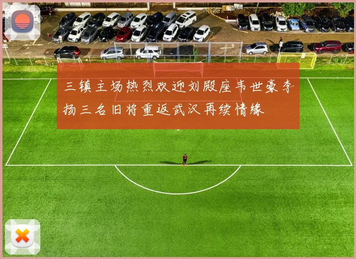 三镇主场热烈欢迎刘殿座韦世豪李扬三名旧将重返武汉再续情缘