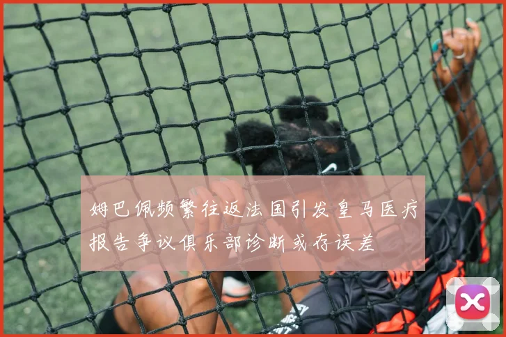 姆巴佩频繁往返法国引发皇马医疗报告争议俱乐部诊断或存误差