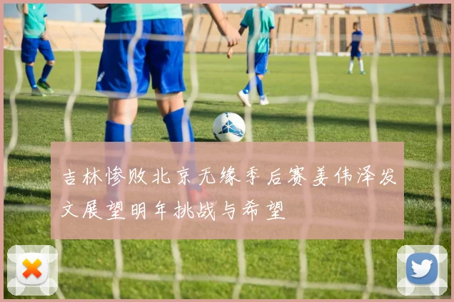吉林惨败北京无缘季后赛姜伟泽发文展望明年挑战与希望