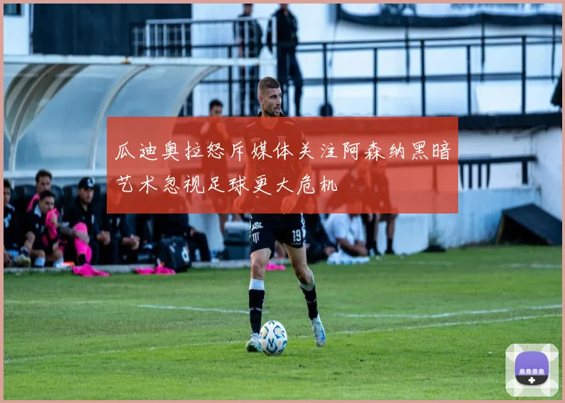 瓜迪奥拉怒斥媒体关注阿森纳黑暗艺术忽视足球更大危机
