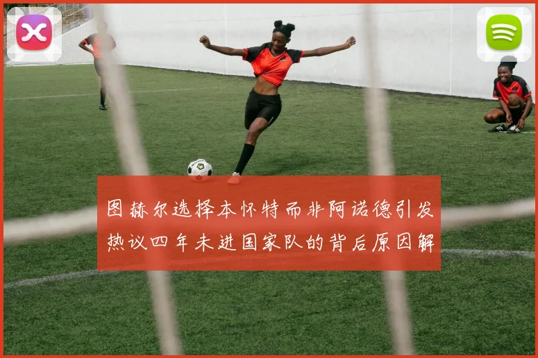 图赫尔选择本怀特而非阿诺德引发热议四年未进国家队的背后原因解析