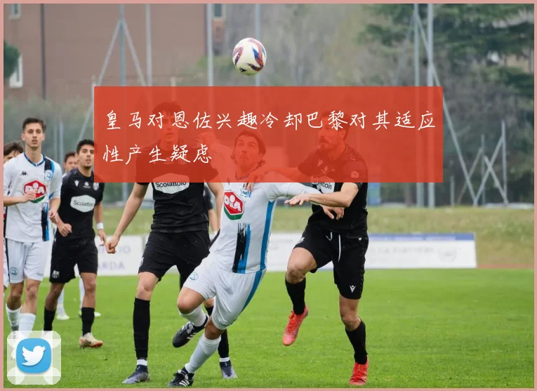 皇马对恩佐兴趣冷却巴黎对其适应性产生疑虑