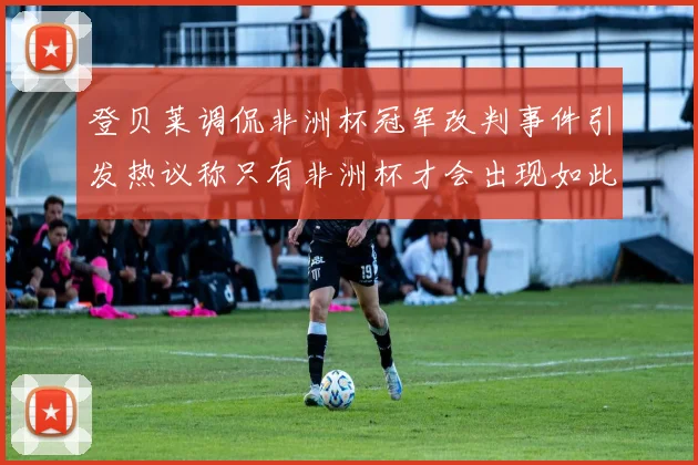 登贝莱调侃非洲杯冠军改判事件引发热议称只有非洲杯才会出现如此疯狂情况