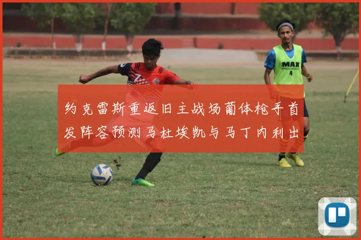 约克雷斯重返旧主战场葡体枪手首发阵容预测马杜埃凯与马丁内利出战