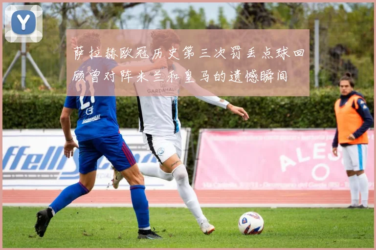 萨拉赫欧冠历史第三次罚丢点球回顾曾对阵米兰和皇马的遗憾瞬间