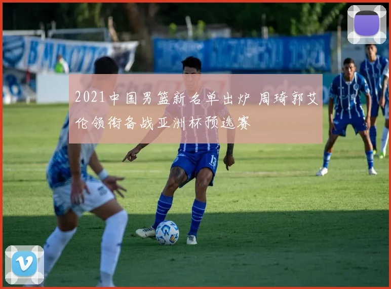 2021中国男篮新名单出炉 周琦郭艾伦领衔备战亚洲杯预选赛